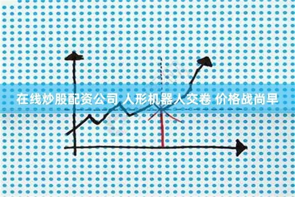 在线炒股配资公司 人形机器人交卷 价格战尚早