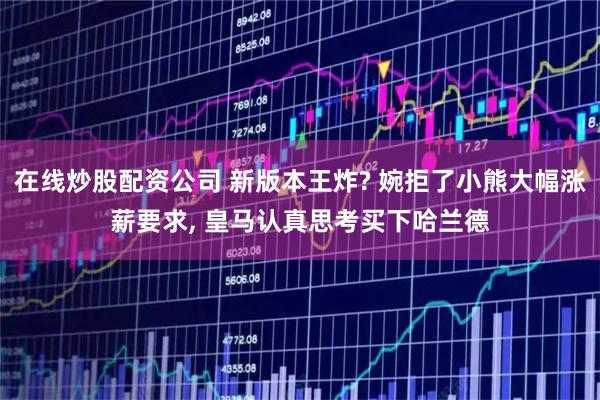 在线炒股配资公司 新版本王炸? 婉拒了小熊大幅涨薪要求, 皇马认真思考买下哈兰德